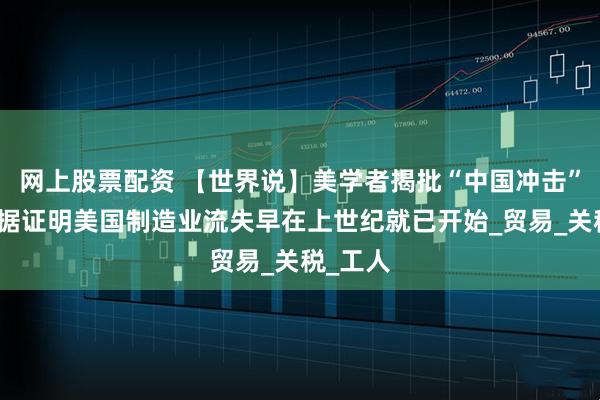 网上股票配资 【世界说】美学者揭批“中国冲击”论：数据证明美国制造业流失早在上世纪就已开始_贸易_关税_工人