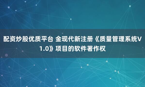 配资炒股优质平台 金现代新注册《质量管理系统V1.0》项目的软件著作权