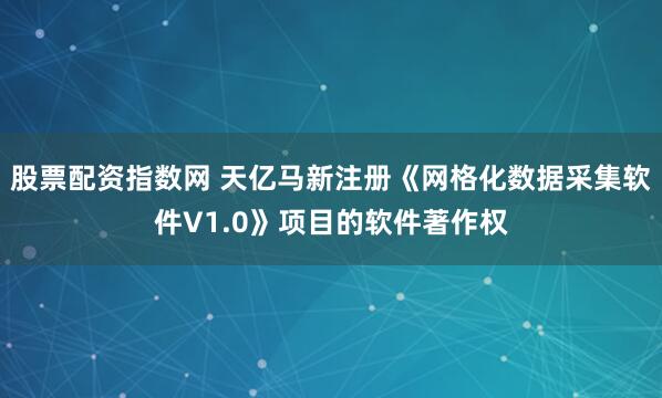 股票配资指数网 天亿马新注册《网格化数据采集软件V1.0》项目的软件著作权