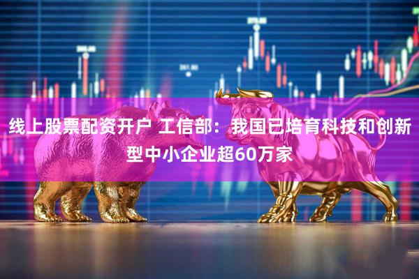 线上股票配资开户 工信部：我国已培育科技和创新型中小企业超60万家