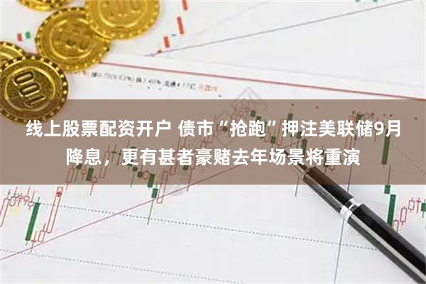 线上股票配资开户 债市“抢跑”押注美联储9月降息，更有甚者豪赌去年场景将重演