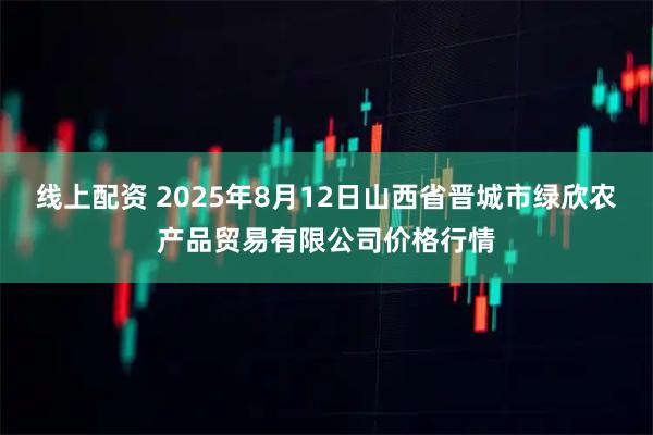 线上配资 2025年8月12日山西省晋城市绿欣农产品贸易有限公司价格行情