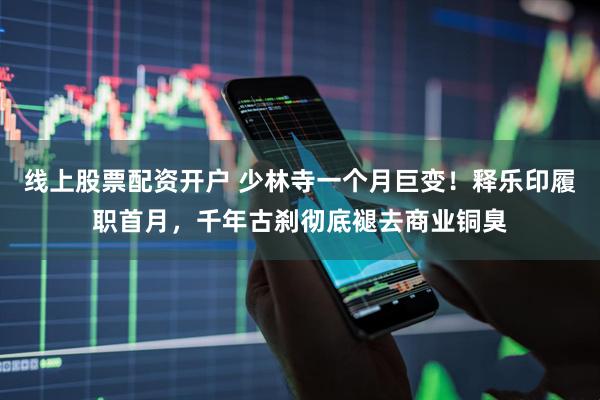 线上股票配资开户 少林寺一个月巨变！释乐印履职首月，千年古刹彻底褪去商业铜臭
