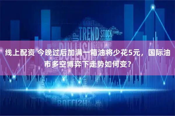 线上配资 今晚过后加满一箱油将少花5元，国际油市多空博弈下走势如何变？