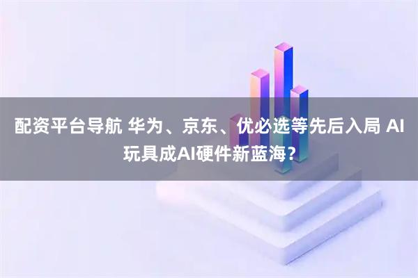 配资平台导航 华为、京东、优必选等先后入局 AI玩具成AI硬件新蓝海？