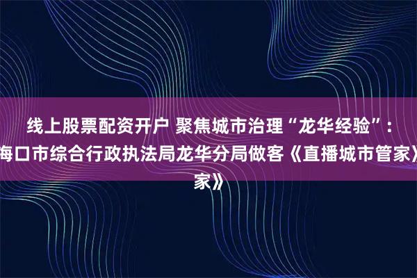 线上股票配资开户 聚焦城市治理“龙华经验”：海口市综合行政执法局龙华分局做客《直播城市管家》