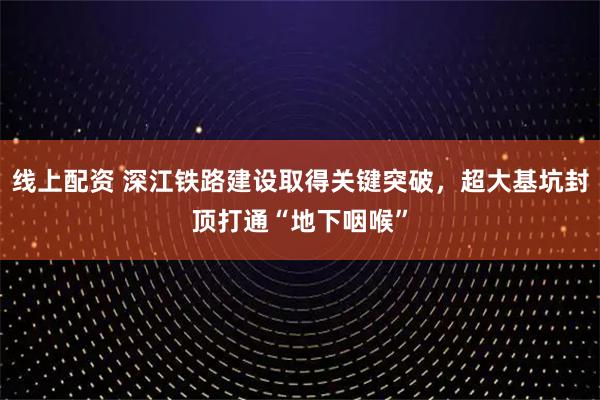 线上配资 深江铁路建设取得关键突破，超大基坑封顶打通“地下咽喉”