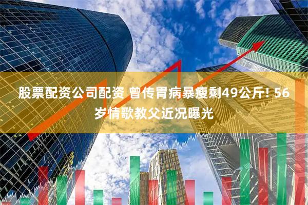 股票配资公司配资 曾传胃病暴瘦剩49公斤! 56岁情歌教父近况曝光