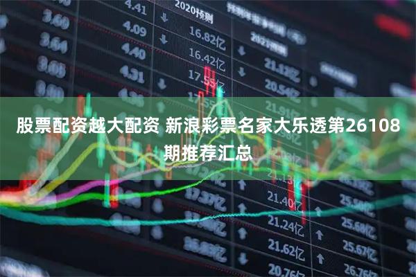 股票配资越大配资 新浪彩票名家大乐透第26108期推荐汇总